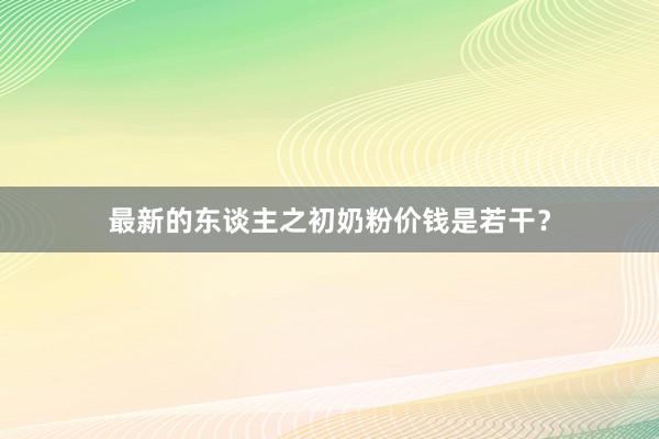 最新的东谈主之初奶粉价钱是若干？