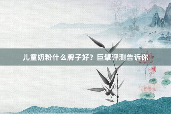 儿童奶粉什么牌子好？巨擘评测告诉你