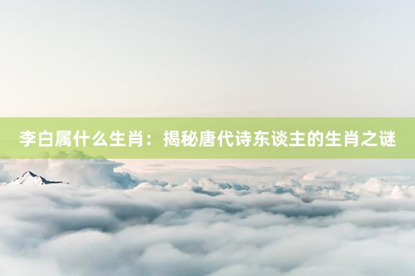 李白属什么生肖：揭秘唐代诗东谈主的生肖之谜